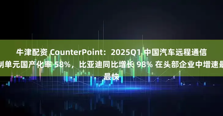 牛津配资 CounterPoint：2025Q1 中国汽车远程通信控制单元国产化率 58%，比亚迪同比增长 98% 在头部企业中增速最快