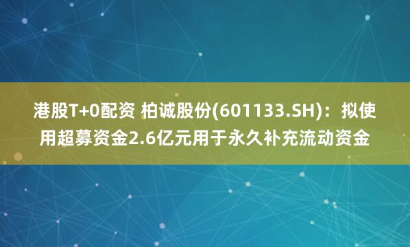 港股T+0配资 柏诚股份(601133.SH)：拟使用超募资金2.6亿元用于永久补充流动资金