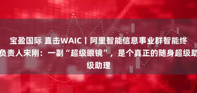 宝盈国际 直击WAIC丨阿里智能信息事业群智能终端负责人宋刚：一副“超级眼镜”，是个真正的随身超级助理