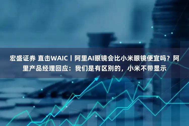 宏盛证券 直击WAIC丨阿里AI眼镜会比小米眼镜便宜吗？阿里产品经理回应：我们是有区别的，小米不带显示