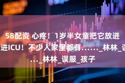 58配资 心疼！1岁半女童把它放进嘴巴，住进ICU！不少人家里都有……_林林_误服_孩子