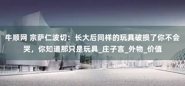 牛顺网 宗萨仁波切：长大后同样的玩具破损了你不会哭，你知道那只是玩具_庄子言_外物_价值