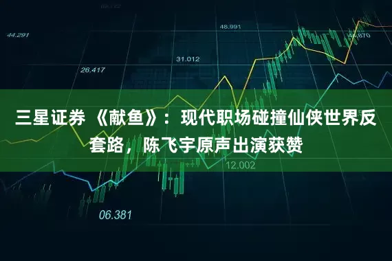 三星证券 《献鱼》：现代职场碰撞仙侠世界反套路，陈飞宇原声出演获赞