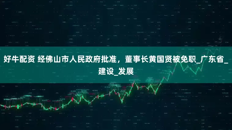 好牛配资 经佛山市人民政府批准，董事长黄国贤被免职_广东省_建设_发展