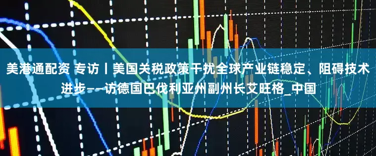 美港通配资 专访丨美国关税政策干扰全球产业链稳定、阻碍技术进步——访德国巴伐利亚州副州长艾旺格_中国