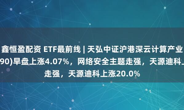 鑫恒盈配资 ETF最前线 | 天弘中证沪港深云计算产业ETF(517390)早盘上涨4.07%，网络安全主题走强，天源迪科上涨20.0%