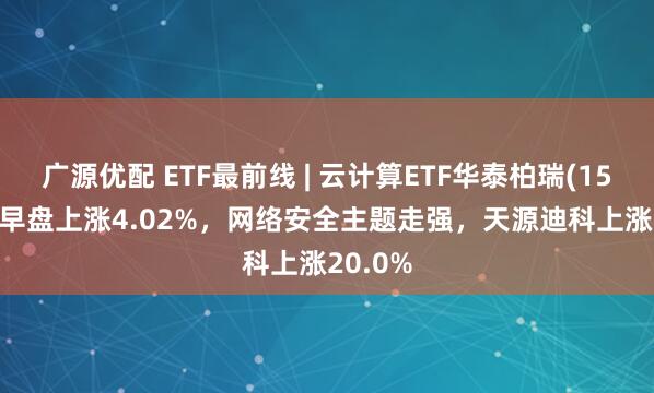 广源优配 ETF最前线 | 云计算ETF华泰柏瑞(159738)早盘上涨4.02%，网络安全主题走强，天源迪科上涨20.0%