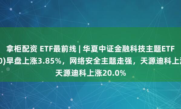 拿柜配资 ETF最前线 | 华夏中证金融科技主题ETF(516100)早盘上涨3.85%，网络安全主题走强，天源迪科上涨20.0%
