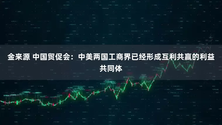 金来源 中国贸促会：中美两国工商界已经形成互利共赢的利益共同体