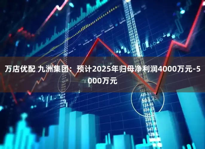 万店优配 九洲集团：预计2025年归母净利润4000万元-5000万元