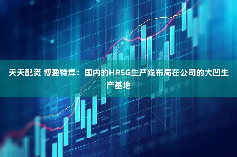 天天配资 博盈特焊：国内的HRSG生产线布局在公司的大凹生产基地