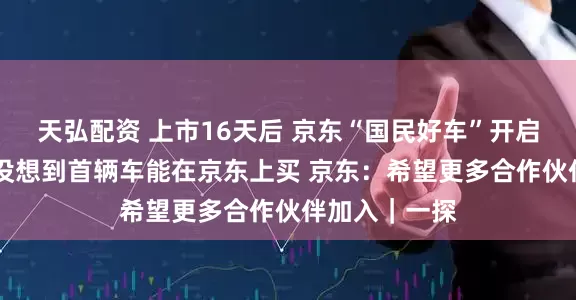 天弘配资 上市16天后 京东“国民好车”开启交付 车主：没想到首辆车能在京东上买 京东：希望更多合作伙伴加入｜一探