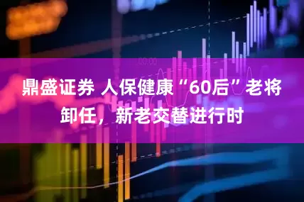 鼎盛证券 人保健康“60后”老将卸任，新老交替进行时
