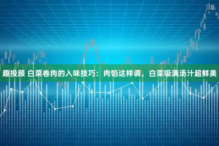 趣投顾 白菜卷肉的入味技巧：肉馅这样调，白菜吸满汤汁超鲜美