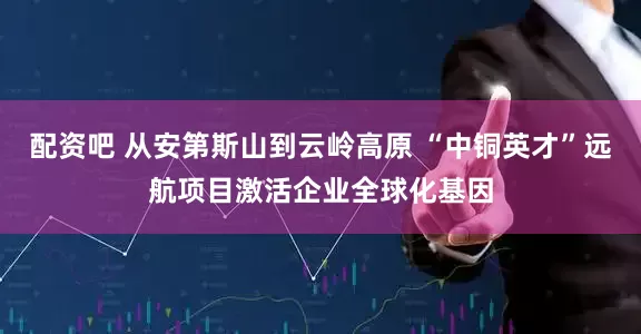 配资吧 从安第斯山到云岭高原 “中铜英才”远航项目激活企业全球化基因