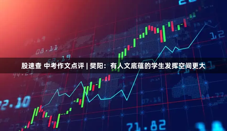 股速查 中考作文点评 | 樊阳:有人文底蕴的学生发挥空间更大